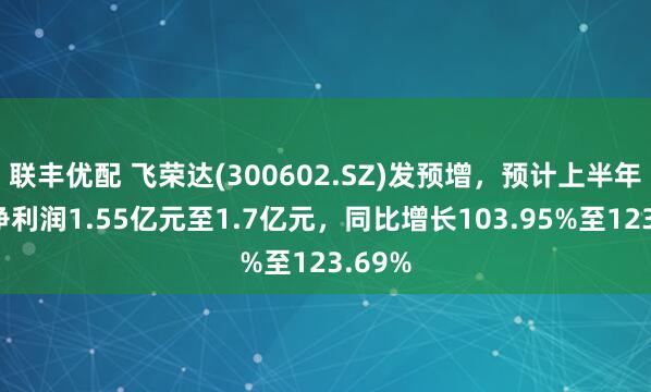 联丰优配 飞荣达(300602.SZ)发预增，预计上半年归母净利润1.55亿元至1.7亿元，同比增长103.95%至123.69%