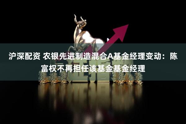 沪深配资 农银先进制造混合A基金经理变动：陈富权不再担任该基金基金经理