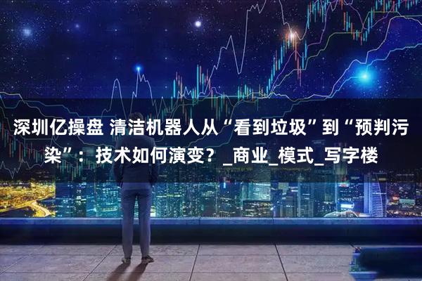深圳亿操盘 清洁机器人从“看到垃圾”到“预判污染”：技术如何演变？_商业_模式_写字楼