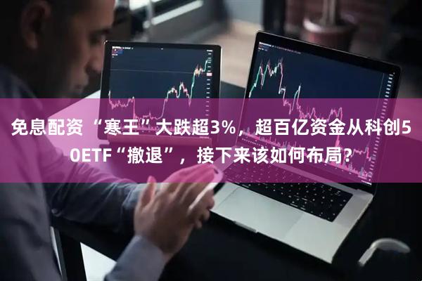 免息配资 “寒王”大跌超3%，超百亿资金从科创50ETF“撤退”，接下来该如何布局？