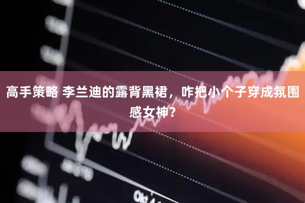 高手策略 李兰迪的露背黑裙，咋把小个子穿成氛围感女神？
