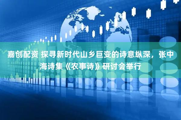 嘉创配资 探寻新时代山乡巨变的诗意纵深，张中海诗集《农事诗》研讨会举行