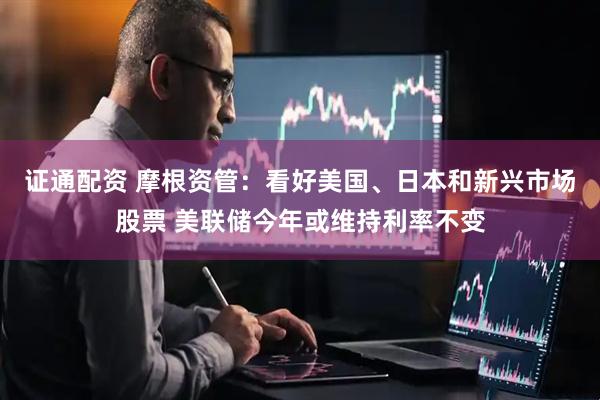 证通配资 摩根资管：看好美国、日本和新兴市场股票 美联储今年或维持利率不变